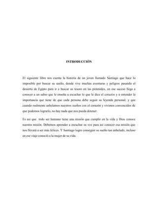 INTRODUCCIÓN El siguiente libro nos cuenta la historia de un joven llamado Santiago que hace lo imposible por buscar su sueño, donde vive muchas aventuras y peligros pasando el desierto de Egipto para ir a buscar su tesoro en las pirámides, en ese suceso llega a conocer a un sabio que le enseña a escuchar lo que le dice el corazón y a entender la importancia que tiene de que cada persona debe seguir su leyenda personal, y que cuando realmente anhelamos nuestros sueños con el corazón y vivimos convencidos de que podemos lograrlo, no hay nada que nos pueda detener. Es así que todo ser humano tiene una misión que cumplir en la vida y Dios conoce nuestra misión. Debemos aprender a escuchar su voz para así conocer esa misión que nos llevará a ser más felices. Y Santiago logro conseguir su sueño tan anhelado, incluso en ese viaje conoció a la mujer de su vida 