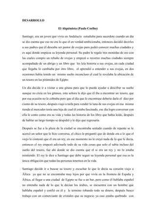 DESARROLLO El Alquimista (Paulo Coelho) Santiago, era un joven que vivía en Andalucía estudiaba para sacerdote cuando un día se dio cuenta que eso no era lo que el en verdad ambicionaba, entonces decidió decirles a sus padres que él deseaba ser pastor de ovejas para poder conocer muchas ciudades y es aquí donde empieza su leyenda personal. Su padre le regalo tres monedas de oro con las cuales compro un rebaño de ovejas y empezó a recorrer muchas ciudades siempre acompañado de un abrigo y un libro que les leía historia a sus ovejas, en cada ciudad que llegaba lo cambiaba por otro libro, el aprendió a entender a sus ovejas, en dos ocasiones había tenido un mismo sueño inconcluso el cual le revelaba la ubicación de un tesoro en las pirámides de Egipto. Un día decide ir a visitar a una gitana para que lo pueda ayudar a descifrar su sueño aunque no creía en los gitanos, esta señora le dijo que él iba a encontrar un tesoro, que por esa ocasión no le cobraba pero que el día que lo encontrase debería darle el diez por ciento de su tesoro, después viajo a taifa para vender la lana de sus ovejas en esa misma tienda el mercader tenía una hija de cual él estaba fascinado, ese día logro conversar con ella le conto como era su vida y todas las historia de los libro que había leído, después de hablar un largo tiempo se despidió y le dijo que regresaría. Después se fue a la plaza de la ciudad se encontraba sentado cuando de repente se le acercó un señor que le hizo conversa, el chico le preguntó que de donde era a lo que el viejo le contestó que él era un rey, en ese momento no le creyó nada de lo que le decía, entonces el rey empezó adivinarle todo de su vida cosas que solo el sabia incluso del sueño del tesoro, fue ahí donde se dio cuenta que el si era un rey y no le estaba mintiendo. El rey le dice a Santiago que debe seguir su leyenda personal que esa es la única obligación que todas las personas tenemos en la vida. Santiago decide ir a buscar su tesoro y escuchar lo que le decía su corazón viajo a África ya que no se encontraba muy lejos por que vivía en la frontera de España y África, al llegar a una ciudad de Egipto se fue a un bar, pero como él hablaba español no entendía nada de lo que le decían los árabes, se encuentra con un hombre que hablaba español y confió en él y le termino robando todo su dinero, después busco trabajo con un comerciante de cristales que su negocio ya casi estaba quebrado con 