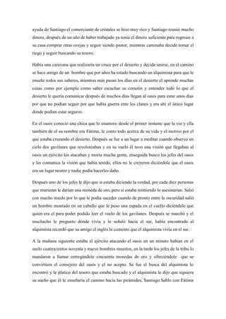 ayuda de Santiago el comerciante de cristales se hizo muy rico y Santiago reunió mucho dinero, después de un año de haber trabajado ya tenía el dinero suficiente para regresar a su casa comprar otras ovejas y seguir siendo pastor, mientras caminaba decide tomar el riego y seguir buscando su tesoro. Había una caravana que realizaría un cruce por el desierto y decide unirse, en el camino se hace amigo de un hombre que por años ha estado buscando un alquimista para que le enseñe todos sus saberes, mientras más pasan los días en el desierto el aprende muchas cosas como por ejemplo como saber escuchar su corazón y entender todo lo que el desierto le quería comunicar después de muchos días llegan al oasis para estar unos días por que no podían seguir por que había guerra ente los clanes y era ahí el único lugar donde podían estar seguros. En el oasis conoció una chica que lo enamoro desde el primer instante que la vio y ella también de el su nombre era Fátima, le conto todo acerca de su vida y el motivo por el que estaba cruzando el desierto. Después se fue a un lugar a meditar cuando observo en cielo dos gavilanes que revoloteaban y en su vuelo él tuvo una visión que llegaban al oasis un ejército los atacaban y moría mucha gente, enseguida busco los jefes del oasis y les comunica la visión que había tenido, ellos no le creyeron diciéndole que el oasis era un lugar neutro y nadie podía hacerles daño. Después uno de los jefes le dijo que si estaba diciendo la verdad, por cada diez personas que murieran le darían una moneda de oro, pero si estaba mintiendo lo asesinarían. Salió con mucho miedo por lo que le podía suceder cuando de pronto entre la oscuridad salió un hombre montado en un caballo que le puso una espada en el cuello diciéndole que quien era el para poder podido leer el vuelo de los gavilanes. Después se marchó y el muchacho le pregunto dónde vivía y le señaló hacia el sur, había encontrado al alquimista recordó que su amigo el inglés le comento que el alquimista vivía en el sur. A la mañana siguiente estaba el ejército atacando el oasis en un minuto habían en el suelo cuatrocientos noventa y nueve hombres muertos, en la tarde los jefes de la tribu lo mandaron a llamar entregándole cincuenta monedas de oro y ofreciéndole que se convirtiera el consejero del oasis y el no acepto. Se fue el busca del alquimista lo encontró y le platico del tesoro que estaba buscado y el alquimista le dijo que siguiera su sueño que él le enseñaría el camino hacia las pirámides, Santiago hablo con Fátima 