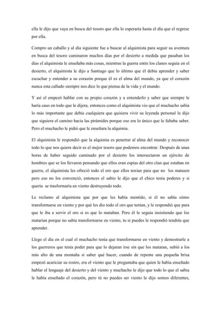 ella le dijo que vaya en busca del tesoro que ella lo esperaría hasta el día que el regrese por ella. Compro un caballo y al día siguiente fue a buscar al alquimista para seguir su aventura en busca del tesoro caminaron muchos días por el desierto a medida que pasaban los días el alquimista le enseñaba más cosas, mientras la guerra entre los clanes seguía en el desierto, el alquimista le dijo a Santiago que lo último que él debía aprender y saber escuchar y entender a su corazón porque él es el alma del mundo, ya que el corazón nunca esta callado siempre nos dice lo que piensa de la vida y el mundo. Y así el empezó hablar con su propio corazón y a entenderlo y saber que siempre le haría caso en todo que le dijera, entonces como el alquimista vio que el muchacho sabía lo más importante que debía cualquiera que quisiera vivir su leyenda personal le dijo que siguiera el camino hacia las pirámides porque eso era lo único que le faltaba saber. Pero el muchacho le pidió que le enseñara la alquimia. El alquimista le respondió que la alquimia es penetrar al alma del mundo y reconocer todo lo que nos quiere decir es el mejor tesoro que podemos encontrar. Después de unas horas de haber seguido caminado por el desierto los intersectaron un ejército de hombres que se los llevaron pensando que ellos eran espías del otro clan que estaban en guerra, el alquimista les ofreció todo el oro que ellos tenían para que no los matasen pero eso no los convenció, entonces el sabio le dijo que el chico tenia poderes y si quería se trasformaría en viento destruyendo todo. Le reclamo al alquimista que por que les había mentido, si él no sabía cómo transformarse en viento y por qué les dio todo el oro que tenían, y le respondió que para que le iba a servir el oro si es que lo mataban. Pero él le seguía insistiendo que los matarían porque no sabía transformarse en viento, tu si puedes le respondió tendrás que aprender. Llego el día en el cual el muchacho tenía que transformarse en viento y demostrarle a los guerreros que tenía poder para que lo dejaran irse sin que los mataran, subió a los más alto de una montaña si saber qué hacer, cuando de repente una pequeña brisa empezó acariciar su rostro, era el viento que le preguntaba que quien le había enseñado hablar el lenguaje del desierto y del viento y muchacho le dijo que todo lo que el sabia le había enseñado el corazón, pero tú no puedes ser viento le dijo somos diferentes, 