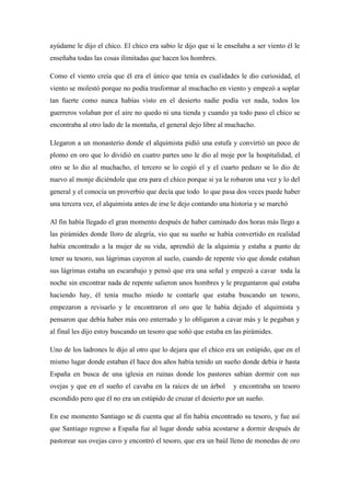 ayúdame le dijo el chico. El chico era sabio le dijo que si le enseñaba a ser viento él le enseñaba todas las cosas ilimitadas que hacen los hombres. Como el viento creía que él era el único que tenía es cualidades le dio curiosidad, el viento se molestó porque no podía trasformar al muchacho en viento y empezó a soplar tan fuerte como nunca habías visto en el desierto nadie podía ver nada, todos los guerreros volaban por el aire no quedo ni una tienda y cuando ya todo paso el chico se encontraba al otro lado de la montaña, el general dejo libre al muchacho. Llegaron a un monasterio donde el alquimista pidió una estufa y convirtió un poco de plomo en oro que lo dividió en cuatro partes uno le dio al moje por la hospitalidad, el otro se lo dio al muchacho, el tercero se lo cogió el y el cuarto pedazo se lo dio de nuevo al monje diciéndole que era para el chico porque si ya le robaron una vez y lo del general y el conocía un proverbio que decía que todo lo que pasa dos veces puede haber una tercera vez, el alquimista antes de irse le dejo contando una historia y se marchó Al fin había llegado el gran momento después de haber caminado dos horas más llego a las pirámides donde lloro de alegría, vio que su sueño se había convertido en realidad había encontrado a la mujer de su vida, aprendió de la alquimia y estaba a punto de tener su tesoro, sus lágrimas cayeron al suelo, cuando de repente vio que donde estaban sus lágrimas estaba un escarabajo y pensó que era una señal y empezó a cavar toda la noche sin encontrar nada de repente salieron unos hombres y le preguntaron qué estaba haciendo hay, él tenía mucho miedo te contarle que estaba buscando un tesoro, empezaron a revisarlo y le encontraron el oro que le había dejado el alquimista y pensaron que debía haber más oro enterrado y lo obligaron a cavar más y le pegaban y al final les dijo estoy buscando un tesoro que soñó que estaba en las pirámides. Uno de los ladrones le dijo al otro que lo dejara que el chico era un estúpido, que en el mismo lugar donde estaban él hace dos años había tenido un sueño donde debía ir hasta España en busca de una iglesia en ruinas donde los pastores sabían dormir con sus ovejas y que en el sueño el cavaba en la raíces de un árbol y encontraba un tesoro escondido pero que él no era un estúpido de cruzar el desierto por un sueño. En ese momento Santiago se di cuenta que al fin había encontrado su tesoro, y fue así que Santiago regreso a España fue al lugar donde sabia acostarse a dormir después de pastorear sus ovejas cavo y encontró el tesoro, que era un baúl lleno de monedas de oro 