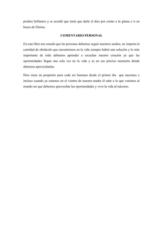 piedras brillantes y se acordó que tenía que darle el diez por ciento a la gitana e ir en busca de Fátima. COMENTARIO PERSONAL En este libro nos enseña que las personas debemos seguir nuestros sueños, no importa la cantidad de obstáculo que encontremos en la vida siempre habrá una solución y lo más importante de todo debemos aprender a escuchar nuestro corazón ya que las oportunidades llegan una sola vez en la vida y es en ese preciso momento donde debemos aprovecharlas. Dios tiene un propósito para cada ser humano desde el primer día que nacemos e incluso cuando ya estamos en el vientre de nuestra madre él sabe a lo que venimos al mundo asi que debemos aprovechar las oportunidades y vivir la vida al máximo. 