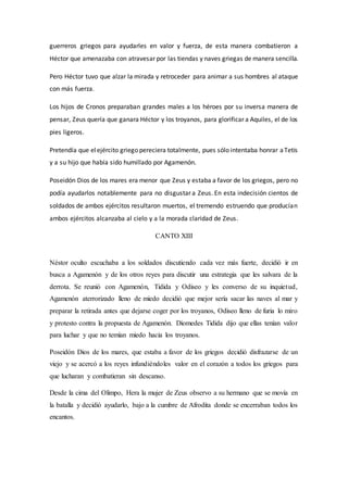 guerreros griegos para ayudarles en valor y fuerza, de esta manera combatieron a
Héctor que amenazaba con atravesar por las tiendas y naves griegas de manera sencilla.
Pero Héctor tuvo que alzar la mirada y retroceder para animar a sus hombres al ataque
con más fuerza.
Los hijos de Cronos preparaban grandes males a los héroes por su inversa manera de
pensar, Zeus quería que ganara Héctor y los troyanos, para glorificar a Aquiles, el de los
pies ligeros.
Pretendía que elejército griego pereciera totalmente, pues sólo intentaba honrar aTetis
y a su hijo que había sido humillado por Agamenón.
Poseidón Dios de los mares era menor que Zeus y estaba a favor de los griegos, pero no
podía ayudarlos notablemente para no disgustar a Zeus. En esta indecisión cientos de
soldados de ambos ejércitos resultaron muertos, el tremendo estruendo que producían
ambos ejércitos alcanzaba al cielo y a la morada claridad de Zeus.
CANTO XIII
Néstor oculto escuchaba a los soldados discutiendo cada vez más fuerte, decidió ir en
busca a Agamenón y de los otros reyes para discutir una estrategia que les salvara de la
derrota. Se reunió con Agamenón, Tidida y Odiseo y les converso de su inquietud,
Agamenón aterrorizado lleno de miedo decidió que mejor sería sacar las naves al mar y
preparar la retirada antes que dejarse coger por los troyanos, Odiseo lleno de furia lo miro
y protesto contra la propuesta de Agamenón. Diomedes Tidida dijo que ellas tenían valor
para luchar y que no temían miedo hacia los troyanos.
Poseidón Dios de los mares, que estaba a favor de los griegos decidió disfrazarse de un
viejo y se acercó a los reyes infundiéndoles valor en el corazón a todos los griegos para
que lucharan y combatieran sin descanso.
Desde la cima del Olimpo, Hera la mujer de Zeus observo a su hermano que se movía en
la batalla y decidió ayudarlo, bajo a la cumbre de Afrodita donde se encerraban todos los
encantos.
 