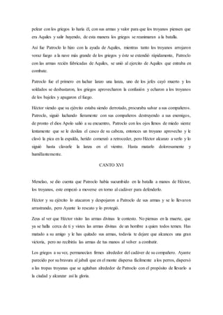 pelear con los griegos lo haría él, con sus armas y valor para que los troyanos piensen que
era Aquiles y salir huyendo, de esta manera los griegos se reanimaran a la batalla.
Así fue Patroclo lo hizo con la ayuda de Aquiles, mientras tanto los troyanos arrojaron
voraz fuego a la nave más grande de los griegos y éste se extendió rápidamente, Patroclo
con las armas recién fabricadas de Aquiles, se unió al ejercito de Aquiles que entraba en
combate.
Patroclo fue el primero en luchar lanzo una lanza, uno de los jefes cayó muerto y los
soldados se desbastaron, los griegos aprovecharon la confusión y echaron a los troyanos
de los bajeles y apagaron el fuego.
Héctor viendo que su ejército estaba siendo derrotado, procuraba salvar a sus compañeros.
Patroclo, siguió luchando fieramente con sus compañeros destruyendo a sus enemigos,
de pronto el dios Apolo salió a su encuentro, Patroclo con los ojos llenos de miedo siente
lentamente que se le desliza el casco de su cabeza, entonces un troyano aprovecho y le
clavó la pica en la espalda, herido comenzó a retroceder, pero Héctor alcanzo a verlo y lo
siguió hasta clavarle la lanza en el vientre. Hasta matarlo dolorosamente y
humillantemente.
CANTO XVI
Menelao, se dio cuenta que Patroclo había sucumbido en la batalla a manos de Héctor,
los troyanos, este empezó a moverse en torno al cadáver para defenderlo.
Héctor y su ejército lo atacaron y despojaron a Patroclo de sus armas y se lo llevaron
arrastrando, pero Ayante lo rescato y lo protegió.
Zeus al ver que Héctor visito las armas divinas le contesto. No piensas en la muerte, que
ya se halla cerca de ti y vistes las armas divinas de un hombre a quien todos temen. Has
matado a su amigo y le has quitado sus armas, todavía te dejare que alcances una gran
victoria, pero no recibirás las armas de tus manos al volver a combatir.
Los griegos a su vez, permanecían firmes alrededor del cadáver de su compañero. Ayante
parecido por su bravura al jabalí que en el monte dispersa fácilmente a los perros, dispersó
a las tropas troyanas que se agitaban alrededor de Patroclo con el propósito de llevarlo a
la ciudad y alcanzar así la gloria.
 