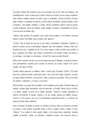 El anciano Príamo fue el primero que con sus propios ojos le vió venir por la llanura, tan
resplandeciente como el astro que se puede observar en otoño con sus rasgos completos
entre muchas estrellas durante la noche oscura y es llamado el perro de Orión. El viejo
gimió mientras se golpeaba la cabeza y, con las manos levantadas exclamó grandes voces
y lamentos, eran súplicas dirigidas a su hijo. Héctor continuaba inmóvil ante las puertas
y sentía vehemente deseo de combatir contra Aquiles, el anciano sosteniéndole los brazos
y con un tono de lastima dijo:
“¡Héctor, hijo querido! No aguardes sólo y lejos de los amigos, a ese hombre, para que
mueras a manos del Pélida, que es mucho más vigoroso”.
“¡Cruel!” dijo la madre de este que en otro lugar se lamentaba sollozando, desnudo su
pecho le mostró el seno y derramando lágrimas dijo estas palabras: “¡Héctor, hijo mío!
Respeta este seno y apiádate de mí. Si en otro tiempo te daba el pecho para acallar tu
lloro, acuérdate de tu niñez, hijo amado; y penetrando en la muralla rechaza ahí mismo a
ese enemigo y no salgas a su encuentro. ¡Cruel! Si te mata no podré llorarte”.
Mejor sería comenzar de una vez con el combate para que el Olímpico conceda la victoria,
estos pensamientos cruzaban por su mente sin moverse de su sitio, cuando se le acercó
Aquiles casi fuese a Marte.
Cuando ambos guerreros se hallaron frente a frente dijo el primero, Héctor: “No huiré
más de ti, oh hijo de Peleo, como hasta ahora. Tres veces di la vuelta, huyendo, en torno
a la gran ciudad de Príamo, sin atreverme nunca a esperar tu acometida. Mas ya mi ánimo
me impulsa a afrontarte, o te mato, o me matas”
Héctor llevaba su cuerpo bien protegido con la armadura que le quitó a Patroclo luego de
matarle, su único lugar descubierto eran sus clavículas y el cuello. Héctor cayó e el polvo,
y el divino Aquiles se jactó de su triunfo diciendo: “¡Héctor! Cuando despojabas el
cadáver de Patroclo te sentiste salvado y no me temiste porque me hallaba ausente.
¡Necio! A ti los perros y las aves te desmembrarán ignominosamente, y a Patroclo los
aqueos le harán honras fúnebres”
Justo al terminar de hablar la muerte se cobraba su víctima entres sus lamentos por dejar
su cuerpo y vida terrenal descendió hasta el Orco y aunque muerto Aquiles le dijo:
“¡Muere! Y yo perderé la vida cuando Júpiter y los demás dioses inmortales decidan
cumplir mi destino” Ahora, ea, volvamos, cantando el peán, a las cóncavas naves, y
 