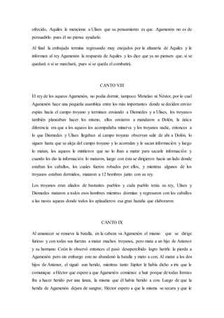 ofrecido, Aquiles le menciona a Ulises que su pensamiento es que Agamenón no es de
persuadirlo pues él no piensa ayudarlo.
Al final la embajada termina regresando muy enojados por la altanería de Aquiles y le
informan al rey Agamenón la respuesta de Aquiles y les dice que ya no piensen que, si se
quedará o si se marchará, pues si se queda el combatirá.
CANTO VIII
El rey de los aqueos Agamenón, no podía dormir, tampoco Menelao ni Néstor, por lo cual
Agamenón hace una pequeña asamblea entre los más importantes donde se deciden enviar
espías hacia el campo troyano y terminan enviando a Diomedes y a Ulises, los troyanos
también planeaban hacer los mismo, ellos enviaron a mandaron a Dolón, la única
diferencia era que a los aqueos los acompañaba minerva y los troyanos nadie, entonces a
lo que Diomedes y Ulises llegaban al campo troyano observan salir de ahí a Dolón, lo
siguen hasta que se aleja del campo troyano y lo acorralan y le sacan información y luego
lo matan, los aqueos le mintieron que no lo iban a matar para sacarle información y
cuando les dio la información lo mataron, luego con ésta se dirigieron hacia un lado donde
estaban los caballos, los cuales fueron robados por ellos, y mientras algunos de los
troyanos estaban dormidos, mataron a 12 hombres junto con su rey.
Los troyanos eran aliados de bastantes pueblos y cada pueblo tenía su rey, Ulises y
Diomedes mataron a todos esos hombres mientras dormían y regresaron con los caballos
a las naves aqueas donde todos les aplaudieron esa gran hazaña que elaboraron.
CANTO IX
Al amanecer se renueva la batalla, en la cabeza va Agamenón el mismo que se dirige
furioso y con todas sus fuerzas a matar muchos troyanos, pero mata a un hijo de Antenor
y su hermano Coón lo observó entonces el pasó desapercibido logro herirle la pierda a
Agamenón pero sin embargo este no abandonó la batalla y mato a con; Al matar a los dos
hijos de Antenor, el siguió aun herido, mientras tanto Júpiter le había dicho a iris que le
comunique a Héctor que espere a que Agamenón comience a huir porque de todas formas
iba a hacer herido por una lanza, la misma que él había herido a con. Luego de que la
herida de Agamenón dejara de sangrar, Héctor espero a que la misma se secara y que le
 