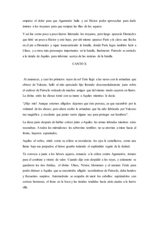 empiece el dolor para que Agamenón hulla y así Héctor poder aprovechar para darle
ánimos a los troyanos para que rompan las filas de los aqueos.
Y así fue como poco a poco fueron liderando los troyanos, pero luego apareció Diomedes
que hirió un poco a Héctor y este huye, por ahí mismo aparece Paris y le clava una flecha
en el pie a Diomedes y sigue transcurriendo la batalla, donde Paris logra también herir a
Ulises, y a otros más personajes importantes en la batalla, finalmente Patroclo es enviado
a la tienda de Aquiles para informar acerca de las noticias de la batalla.
CANTO X
Al amanecer, y caer los primeros rayos de sol Tetis llegó a las naves con la armadura que
obtuvo de Vulcano, halló al más apreciado hijo llorando desconsoladamente justo sobre
el cadáver de Patroclo rodeado de muchos amigos que del mismo modo cayeron en llanto.
La divina entre las diosas tomó con su mano a Aquiles mientras le decía:
“¡Hijo mío! Aunque estemos afligidos dejemos que éste perezca, ya que sucumbió por la
voluntad de los dioses; pero ahora recibe la armadura que ha sido fabricada por Vulcano
tan magnífica y excelente que jamás varón alguno uso para proteger sus hombros”.
La diosa justo después de hablar colocó junto a Aquiles las armas labradas mientras estas
resonaban. A todos los mirmidones les sobrevino temblor; no se atrevían a mirar hacia al
frente, huyeron espantados.
Aquiles al verlos, sintió como su cólera se recrudecía; los ojos le centellaron, como una
llama bajo sus parpados; el héroe gozaba teniendo el espléndido regalo de la deidad.
Tú convoca a junta a los héroes aqueos, renuncia a la cólera contra Agamenón, ármate
para el combate y vístete de valor. Cuando dijo esto despidió a los reyes, y solamente se
quedaron los dos Atridas, el divino Ulises, Néstor, Idomeneo y el anciano Fénix para
poder distraer a Aquiles que se encontraba afligido acordándose de Patroclo, daba hondos
y frecuentes suspiros. Automedonte se ocupaba de uncir los caballos: sujetándolos con
correas hermosas, el freno en la boca y las riendas tendidas hacia atrás atadas a la fuerte
silla.
 