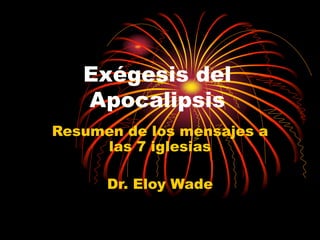 Exégesis del
Apocalipsis
Resumen de los mensajes a
las 7 iglesias
Dr. Eloy Wade
 
