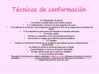 Técnicas de conformación   5.1 Metalurgia  de polvos 1. El metal es molido hasta convertirlo en polvo. 2. A continuación, se prensa con unas matrices de acero. 3. Se calienta en un horno a una temperatura próxima al 70% de la temperatura de fusión del metal. 4. Se comprime la pieza para que adquiera el tamaño adecuado. 5. Se deja enfriar. Puedes ser sometida a otros tratamientos posteriores. Esta técnica se emplea para fabricar piezas metálicas. 5.2. Moldeo Consiste en introducir el metal en un recipiente que dispone de una cavidad interior denominado  moldeo. Se calienta el metal en un horno hasta que se funde. el metal líquido se vierte en el interior del molde. de deja enfriar hasta que el metal se solidifica. se extrae la pieza del molde. Depende de la técnica de moldeo empleada:  moldeo en arena  (bloques de motores, bocas de incendio),  moldeo en metal  (piezas pequeñas y aleaciones de bajo punto de fusión) y  moldeo cera  (objetos decorativos, joyerías, etc.) 