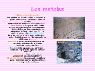 Los metales 1.1 Obtención de los metales. Los metales son materiales que se obtienen a partir de minerales  que forman parte de las rocas. La extracción del mineral se realiza en  mina a cielo abierto , si la capa de minerales se halla a poca profundidad. Por lo contrario, si el yacimiento o filón es profundo, la excavación se lleva a cabo bajo tierra y recibe el nombre de  mina subterránea. En el yacimiento se encuentran unidos loa minerales útiles, o  mena , y los minerales no utilizables, o  ganga. Tamizado.  Consiste en la separación de las partículas sólidas según su tamaño mediante tamices o cribas. Filtración.  Es la separación de partículas sólidas en suspensión e liquido a través de un filtro.  Metales ferrosos.  Son aquellos cuyo componente principal es el hierro. Metales no ferrosos.  Son minerales metálicos que no contienen hierro o que lo contienen en muy pequeña cantidad. 