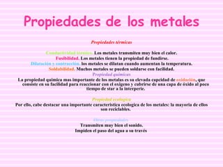 Propiedades de los metales Propiedades térmicas Conductividad térmica.  Los metales transmiten muy bien el calor. Fusibilidad.  Los metales tienen la propiedad de fundirse. Dilatación y contracción.  los metales se dilatan cuando aumentan la temperatura. Soldabilidad.  Muchos metales se pueden soldarse con facilidad. P ropiedad quimicas La propiedad quimica mas importante de los metalas es su elevada capcidad de  oxidación , que consiste en su facilidad para reaccionar con el oxigeno y cubrirse de una capa de óxido al poco tiempo de star a la interperie. Propiedad ecologica Por ello, cabe destacar una importante caracteristica ecologica de los metales: la mayoria de ellos son reciclables. Otras propiedades   Transmiten muy bien el sonido. Impiden el paso del agua a su través   