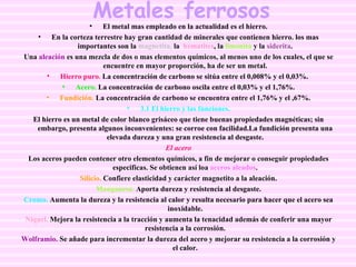 Metales ferrosos El metal mas empleado en la actualidad es el hierro. En la corteza terrestre hay gran cantidad de minerales que contienen hierro. los mas importantes son la  magnetita,  la  hematites , la   limonita  y la  siderita . Una  aleación  es una mezcla de dos o mas elementos químicos, al menos uno de los cuales, el que se encuentre en mayor proporción, ha de ser un metal. Hierro puro .  La concentración de carbono se sitúa entre el 0,008% y el 0,03%.  Acero.  La concentración de carbono oscila entre el 0,03% y el 1,76%. Fundición.   La concentración de carbono se encuentra entre el 1,76% y el ,67%. 3.1 El hierro y las funciones. El hierro es un metal de color blanco grisáceo que tiene buenas propiedades magnéticas; sin embargo, presenta algunos inconvenientes: se corroe con facilidad.La fundición presenta una elevada dureza y una gran resistencia al desgaste. El acero Los aceros pueden contener otro elementos químicos, a fin de mejorar o conseguir propiedades especificas. Se obtienen así loa  aceros aleados . Silicio.  Confiere elasticidad y carácter magnetito a la aleación. Manganeso.  Aporta dureza y resistencia al desgaste. Cromo.  Aumenta la dureza y la resistencia al calor y resulta necesario para hacer que el acero sea inoxidable. Níquel.  Mejora la resistencia a la tracción y aumenta la tenacidad además de conferir una mayor resistencia a la corrosión. Wolframio.  Se añade para incrementar la dureza del acero y mejorar su resistencia a la corrosión y el calor. 