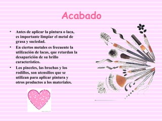 Acabado Antes de aplicar la pintura o laca, es importante limpiar el metal de grasa y suciedad. En ciertos metales es frecuente la utilización de lacas, que retardan la desaparición de su brillo característico.  Los pinceles, las brochas y los rodillos, son utensilios que se utilizan para aplicar pintura y otros productos a los materiales. 