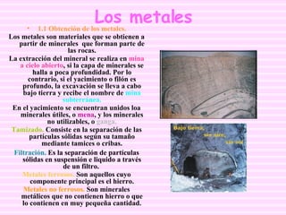 Los metales 1.1 Obtención de los metales. Los metales son materiales que se obtienen a partir de minerales  que forman parte de las rocas. La extracción del mineral se realiza en  mina a cielo abierto , si la capa de minerales se halla a poca profundidad. Por lo contrario, si el yacimiento o filón es profundo, la excavación se lleva a cabo bajo tierra y recibe el nombre de  mina subterránea. En el yacimiento se encuentran unidos loa minerales útiles, o  mena , y los minerales no utilizables, o  ganga. Tamizado.  Consiste en la separación de las partículas sólidas según su tamaño mediante tamices o cribas. Filtración.  Es la separación de partículas sólidas en suspensión e liquido a través de un filtro.  Metales ferrosos.  Son aquellos cuyo componente principal es el hierro. Metales no ferrosos.  Son minerales metálicos que no contienen hierro o que lo contienen en muy pequeña cantidad. 