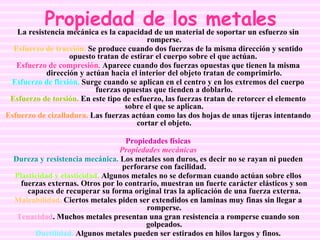 Propiedad de los metales La resistencia mecánica es la capacidad de un material de soportar un esfuerzo sin romperse. Esfuerzo de tracción.  Se produce cuando dos fuerzas de la misma dirección y sentido opuesto tratan de estirar el cuerpo sobre el que actúan.  Esfuerzo de compresión.  Aparece cuando dos fuerzas opuestas que tienen la misma dirección y actúan hacia el interior del objeto tratan de comprimirlo. Esfuerzo de flexión.  Surge cuando se aplican en el centro y en los extremos del cuerpo fuerzas opuestas que tienden a doblarlo. Esfuerzo de torsión.  En este tipo de esfuerzo, las fuerzas tratan de retorcer el elemento sobre el que se aplican. Esfuerzo de cizalladura.  Las fuerzas actúan como las dos hojas de unas tijeras intentando cortar el objeto. Propiedades físicas Propiedades mecánicas Dureza y resistencia mecánica.  Los metales son duros, es decir no se rayan ni pueden perforarse con facilidad. Plasticidad y elasticidad.  Algunos metales no se deforman cuando actúan sobre ellos fuerzas externas. Otros por lo contrario, muestran un fuerte carácter elásticos y son capaces de recuperar su forma original tras la aplicación de una fuerza externa. Maleabilidad.  Ciertos metales piden ser extendidos en laminas muy finas sin llegar a romperse. Tenacidad . Muchos metales presentan una gran resistencia a romperse cuando son golpeados. Ductilidad.  Algunos metales pueden ser estirados en hilos largos y finos. 