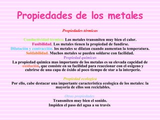 Propiedades de los metales Propiedades térmicas Conductividad térmica.  Los metales transmiten muy bien el calor. Fusibilidad.  Los metales tienen la propiedad de fundirse. Dilatación y contracción.  los metales se dilatan cuando aumentan la temperatura. Soldabilidad.  Muchos metales se pueden soldarse con facilidad. P ropiedad quimicas La propiedad quimica mas importante de los metalas es su elevada capcidad de  oxidación , que consiste en su facilidad para reaccionar con el oxigeno y cubrirse de una capa de óxido al poco tiempo de star a la interperie. Propiedad ecologica Por ello, cabe destacar una importante caracteristica ecologica de los metales: la mayoria de ellos son reciclables. Otras propiedades   Transmiten muy bien el sonido. Impiden el paso del agua a su través   