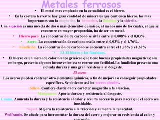 Metales ferrosos El metal mas empleado en la actualidad es el hierro. En la corteza terrestre hay gran cantidad de minerales que contienen hierro. los mas importantes son la  magnetita,  la  hematites , la   limonita  y la  siderita . Una  aleación  es una mezcla de dos o mas elementos químicos, al menos uno de los cuales, el que se encuentre en mayor proporción, ha de ser un metal. Hierro puro .  La concentración de carbono se sitúa entre el 0,008% y el 0,03%.  Acero.  La concentración de carbono oscila entre el 0,03% y el 1,76%. Fundición.   La concentración de carbono se encuentra entre el 1,76% y el ,67% 3.1 El hierro y las funciones. El hierro es un metal de color blanco grisáceo que tiene buenas propiedades magnéticas; sin embargo, presenta algunos inconvenientes: se corroe con facilidad.La fundición presenta una elevada dureza y una gran resistencia al desgaste. El acero Los aceros pueden contener otro elementos químicos, a fin de mejorar o conseguir propiedades especificas. Se obtienen así loa  aceros aleados . Silicio.  Confiere elasticidad y carácter magnetito a la aleación. Manganeso.  Aporta dureza y resistencia al desgaste. Cromo.  Aumenta la dureza y la resistencia al calor y resulta necesario para hacer que el acero sea inoxidable. Níquel.  Mejora la resistencia a la tracción y aumenta la tenacidad. Wolframio.  Se añade para incrementar la dureza del acero y mejorar su resistencia al calor y corroción.   