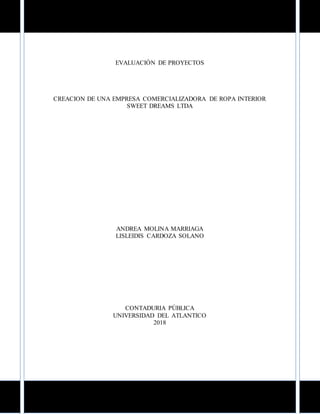 EVALUACIÓN DE PROYECTOS
CREACION DE UNA EMPRESA COMERCIALIZADORA DE ROPA INTERIOR
SWEET DREAMS LTDA
ANDREA MOLINA MARRIAGA
LISLEIDIS CARDOZA SOLANO
CONTADURIA PÚBLICA
UNIVERSIDAD DEL ATLANTICO
2018
 