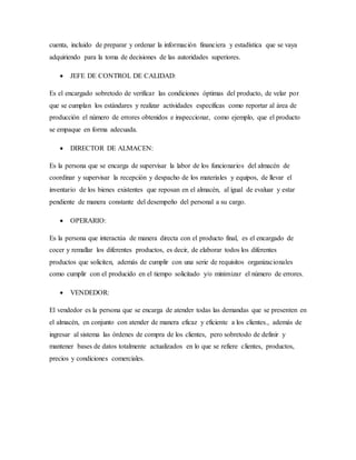 cuenta, incluido de preparar y ordenar la información financiera y estadística que se vaya
adquiriendo para la toma de decisiones de las autoridades superiores.
 JEFE DE CONTROL DE CALIDAD:
Es el encargado sobretodo de verificar las condiciones óptimas del producto, de velar por
que se cumplan los estándares y realizar actividades específicas como reportar al área de
producción el número de errores obtenidos e inspeccionar, como ejemplo, que el producto
se empaque en forma adecuada.
 DIRECTOR DE ALMACEN:
Es la persona que se encarga de supervisar la labor de los funcionarios del almacén de
coordinar y supervisar la recepción y despacho de los materiales y equipos, de llevar el
inventario de los bienes existentes que reposan en el almacén, al igual de evaluar y estar
pendiente de manera constante del desempeño del personal a su cargo.
 OPERARIO:
Es la persona que interactúa de manera directa con el producto final, es el encargado de
cocer y remallar los diferentes productos, es decir, de elaborar todos los diferentes
productos que soliciten, además de cumplir con una serie de requisitos organizacionales
como cumplir con el producido en el tiempo solicitado y/o minimizar el número de errores.
 VENDEDOR:
El vendedor es la persona que se encarga de atender todas las demandas que se presenten en
el almacén, en conjunto con atender de manera eficaz y eficiente a los clientes., además de
ingresar al sistema las órdenes de compra de los clientes, pero sobretodo de definir y
mantener bases de datos totalmente actualizados en lo que se refiere clientes, productos,
precios y condiciones comerciales.
 