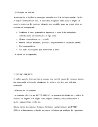 2.3 Estrategias de Mercado
A continuación se detallan las estrategias planteadas con el fin de lograr introducir la idea
de negocio al mercado con éxito. Al tener claro el segmento meta al que va dirigido el
proyecto, se propone los siguientes elementos que permitirán ganar una ventaja sobre las
empresas de la competencia:
 Posicionar la marca generando un impacto en el sector de las confecciones
específicamente en la fabricación de ropa intima
 Generar reconocimiento en el mercado
 Ofrecer variedad de diseños, ajustados a las particularidades de nuestros clientes
 Precios competitivos
 Uso de las redes sociales para promocionar la marca
2.4 Análisis de la competencia
3. ESTUDIO TECNICO
El análisis operativo dentro del plan de negocios tiene como fin exponer los elementos técnicos
que hacen posible el desarrollo o fabricación del producto ofrecido a partir de la idea
empresarial.
3.1 Descripción del producto
Los productos ofrecidos por SWEET DREAMS, tal y como se ha definido en el análisis de
mercado van dirigidos a un amplio sector, mujeres, hombres y niños pertenecientes a
niveles socioeconómico medio-alto.
De esta manera los productos diseñados, fabricados y comercializados por SWEET
DREAM se fundamentan en diseños exclusivos y cómodos que satisfagan las expectativas
 