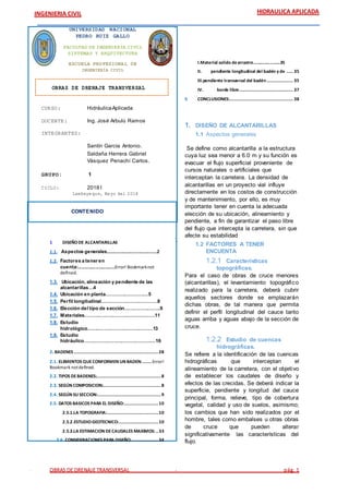 OBRAS DE DRENAJE TRANSVERSAL pág. 1
INGENIERIA CIVIL HIDRAULICA APLICADA
UNIVERSIDAD NACIONAL
PEDRO RUIZ GALLO
FACULTAD DE INGENIERÍA CIVIL
SISTEMAS Y ARQUITECTURA
ESCUELA PROFESIONAL DE
INGENIERÍA CIVIL
RELACIÓN AGUA -
SUELO - PLANTA
EVAPOTRANSPIRA
CIÓN POTENCIAL
Y REAL
OBRAS DE DRENAJE TRANSVERSAL
CURSO: HidráulicaAplicada
DOCENTE: Ing. José Arbulú Ramos
INTEGRANTES:
Santín García Antonio.
Saldaña Herrera Gabriel
Vásquez Penachí Carlos.
GRUPO: 1
CICLO: 2018 I
Lambayeque, Mayo del 2018
CONTENIDO
1 DISEÑODE ALCANTARILLAS
1.1. Aspectos generales………………………………………2
1.2. Factores a tener en
cuenta:……………………………Error! Bookmarknot
defined.
1.3. Ubicación, alineación y pendiente de las
alcantarillas…4
1.4. Ubicación en planta………………………5
1.5. Perfil longitudinal………………………………8
1.6. Elección del tipo de sección…………………..9
1.7. Materiales………………………………………11
1.8. Estudio
hidrológico……………………………………13
1.9. Estudio
hidráulico……………………………………….16
2. BADENES ................................................................28
2.1. ELEMENTOS QUECONFORMEN UN BADEN:.......Error!
Bookmark notdefined.
2.2. TIPOS DEBADENES:.................................................8
2.3. SEGÚN COMPOSICION:............................................8
2.4. SEGÚN SU SECCION:................................................9
2.5. DATOS BASICOS PARA EL DISEÑO:..........................10
2.5.1.LA TOPOGRAFIA:.......................................10
2.5.2.ESTUDIOGEOTECNICO:..............................10
2.5.3.LA ESTIMACION DECAUDALES MAXIMOS:..33
2.6. CONSIDERACIONES PARA DISEÑO:....................34
I.Material solido dearrastre……………………35
II. pendiente longitudinal del badén y de ..... 35
III.pendiente transversal del badén.................... 35
IV. borde libre......................................... 37
5 CONCLUSIONES:................................................ 38
1. DISEÑO DE ALCANTARILLAS
1.1 Aspectos generales
Se define como alcantarilla a la estructura
cuya luz sea menor a 6.0 m y su función es
evacuar el flujo superficial proveniente de
cursos naturales o artificiales que
interceptan la carretera. La densidad de
alcantarillas en un proyecto vial influye
directamente en los costos de construcción
y de mantenimiento, por ello, es muy
importante tener en cuenta la adecuada
elección de su ubicación, alineamiento y
pendiente, a fin de garantizar el paso libre
del flujo que intercepta la carretera, sin que
afecte su estabilidad
1.2 FACTORES A TENER
ENCUENTA
1.2.1 Características
topográficas.
Para el caso de obras de cruce menores
(alcantarillas), el levantamiento topográfico
realizado para la carretera, deberá cubrir
aquellos sectores donde se emplazarán
dichas obras, de tal manera que permita
definir el perfil longitudinal del cauce tanto
aguas arriba y aguas abajo de la sección de
cruce.
1.2.2 Estudio de cuencas
hidrográficas.
Se refiere a la identificación de las cuencas
hidrográficas que interceptan el
alineamiento de la carretera, con el objetivo
de establecer los caudales de diseño y
efectos de las crecidas. Se deberá indicar la
superficie, pendiente y longitud del cauce
principal, forma, relieve, tipo de cobertura
vegetal, calidad y uso de suelos, asimismo;
los cambios que han sido realizados por el
hombre, tales como embalses u otras obras
de cruce que pueden alterar
significativamente las características del
flujo.
 