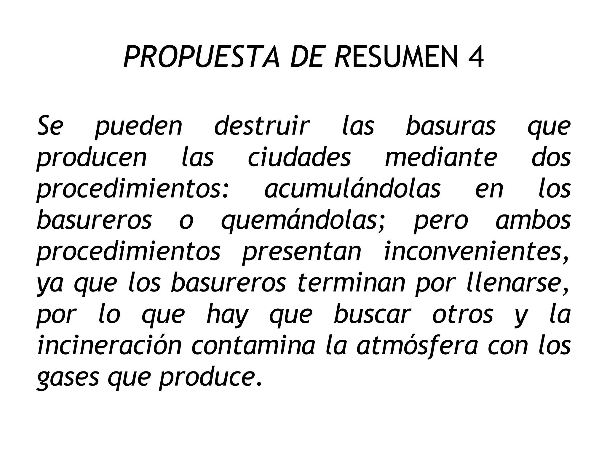 PROPUESTA DE R ESUMEN 4 Se pueden destruir las basuras que producen las ciudades mediante dos procedimientos: acumulándolas en los basureros o quemándolas; pero ambos procedimientos presentan inconvenientes, ya que los basureros terminan por llenarse, por lo que hay que buscar otros y la incineración contamina la atmósfera con los gases que produce. 