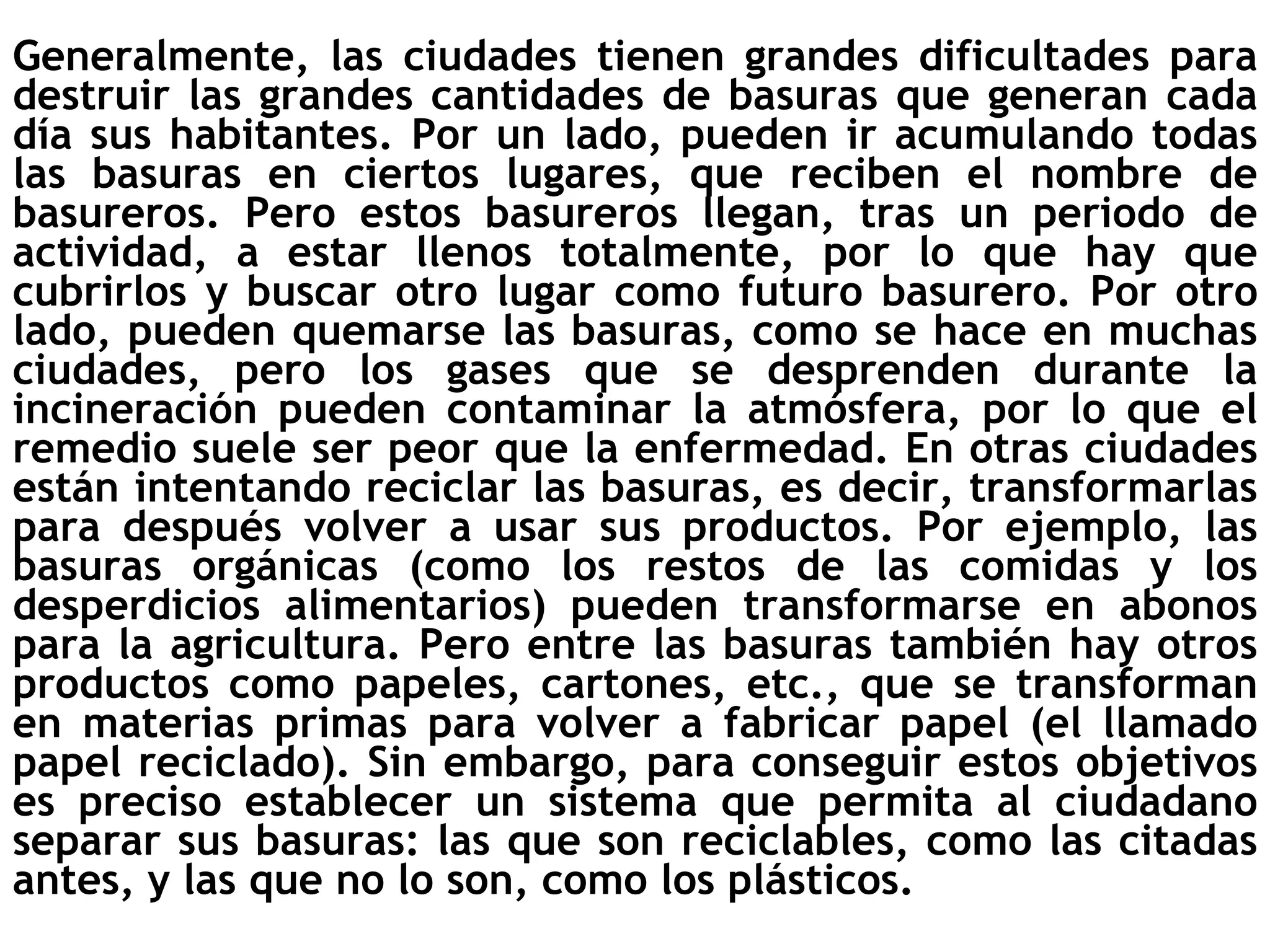 Generalmente, las ciudades tienen grandes dificultades para destruir las grandes cantidades de basuras que generan cada día sus habitantes. Por un lado, pueden ir acumulando todas las basuras en ciertos lugares, que reciben el nombre de basureros. Pero estos basureros llegan, tras un periodo de actividad, a estar llenos totalmente, por lo que hay que cubrirlos y buscar otro lugar como futuro basurero. Por otro lado, pueden quemarse las basuras, como se hace en muchas ciudades, pero los gases que se desprenden durante la incineración pueden contaminar la atmósfera, por lo que el remedio suele ser peor que la enfermedad. En otras ciudades están intentando reciclar las basuras, es decir, transformarlas para después volver a usar sus productos. Por ejemplo, las basuras orgánicas (como los restos de las comidas y los desperdicios alimentarios) pueden transformarse en abonos para la agricultura. Pero entre las basuras también hay otros productos como papeles, cartones, etc., que se transforman en materias primas para volver a fabricar papel (el llamado papel reciclado). Sin embargo, para conseguir estos objetivos es preciso establecer un sistema que permita al ciudadano separar sus basuras: las que son reciclables, como las citadas antes, y las que no lo son, como los plásticos.   