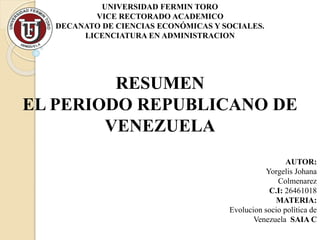 UNIVERSIDAD FERMIN TORO
VICE RECTORADO ACADEMICO
DECANATO DE CIENCIAS ECONÓMICAS Y SOCIALES.
LICENCIATURA EN ADMINISTRACION
RESUMEN
EL PERIODO REPUBLICANO DE
VENEZUELA
AUTOR:
Yorgelis Johana
Colmenarez
C.I: 26461018
MATERIA:
Evolucion socio política de
Venezuela SAIA C
 