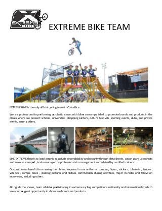 EXTREME BIKE TEAM
EXTREME BIKE is the only official cycling team in Costa Rica.
We are professional in performing acrobatic shows with bikes on ramps, ideal to promote brands and products in the
places where we present: schools, universities, shopping centers, cultural festivals, sporting events, clubs, and private
events, among others.
BIKE EXTREME thanks to legal amenities include dependability and security through data sheets , action plans , contracts
and invoices stamped , is also managed by professionals in management and advised by certified trainers .
Our customers benefit from seeing their brand exposed in our uniforms , posters, flyers , stickers , blankets , fences ,
vehicles , ramps, bikes , posting pictures and videos, commercials during activities, major in radio and television
interviews , including others.
Alongside the shows, team athletes participating in extreme cycling competitions nationally and internationally, which
are another great opportunity to showcase brands and products.
 