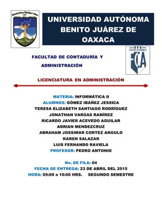 FACULTAD DE CONTADURÍA Y
ADMINISTRACIÓN
LICENCIATURA EN ADMINISTRACIÓN
MATERIA: INFORMÁTICA II
ALUMNOS: GÓMEZ IBÁÑEZ JESSICA
TERESA ELIZABETH SANTIAGO RODRÍGUEZ
JONATHAN VARGAS RAMÍREZ
RICARDO JAVIER ACEVEDO AGUILAR
ADRIAN MENDEZCRUZ
ABRAHAM JOSSIMAR CORTEZ ANGULO
KAREN SALAZAR
LUIS FERNANDO RAVIELA
PROFESOR: PEDRO ANTONIO
No. DE FILA: 04
FECHA DE ENTREGA: 23 DE ABRIL DEL 2015
HORA: 09:00 a 10:00 HRS. SEGUNDO SEMESTRE
UNIVERSIDAD AUTÓNOMA
BENITO JUÁREZ DE
OAXACA
 