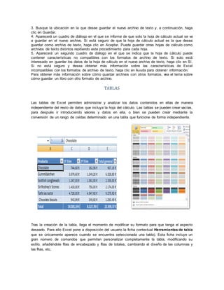 3. Busque la ubicación en la que desee guardar el nuevo archivo de texto y, a continuación, haga
clic en Guardar.
4. Aparecerá un cuadro de diálogo en el que se informa de que solo la hoja de cálculo actual se va
a guardar en el nuevo archivo. Si está seguro de que la hoja de cálculo actual es la que desea
guardar como archivo de texto, haga clic en Aceptar. Puede guardar otras hojas de cálculo como
archivos de texto distintos repitiendo este procedimiento para cada hoja.
5. Aparecerá un segundo cuadro de diálogo en el que se indica que la hoja de cálculo puede
contener características no compatibles con los formatos de archivo de texto. Si solo está
interesado en guardar los datos de la hoja de cálculo en el nuevo archivo de texto, haga clic en Sí.
Si no está seguro y desea obtener más información sobre las características de Excel
incompatibles con los formatos de archivo de texto, haga clic en Ayuda para obtener información.
Para obtener más información sobre cómo guardar archivos con otros formatos, vea el tema sobre
cómo guardar un libro con otro formato de archivo.
TABLAS
Las tablas de Excel permiten administrar y analizar los datos contenidos en ellas de manera
independiente del resto de datos que incluya la hoja del cálculo. Las tablas se pueden crear vacías,
para después ir introduciendo valores y datos en ella, o bien se pueden crear mediante la
conversión de un rango de celdas determinado en una tabla que funcione de forma independiente.
Tras la creación de la tabla, llega el momento de modificar su formato para que tenga el aspecto
deseado. Para ello Excel pone a disposición del usuario la ficha contextual Herramientas de tabla
que se únicamente aparece cuando se encuentra seleccionada una tabla). Esta ficha incluye un
gran número de comandos que permiten personalizar completamente la tabla, modificando su
estilo, añadiéndole filas de encabezado y filas de totales, cambiando el diseño de las columnas y
las filas, etc.
 