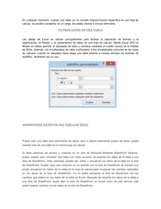 En cualquier momento, cuando una tabla ya no cumple ninguna función específica en una hoja de
cálculo, es posible convertirla en un rango de celdas normal e incluso eliminarla.
FILTRAR DATOS EN UNA TABLA
Las tablas de Excel se utilizan principalmente para facilitar la aplicación de formato y la
organización, el filtrado y la presentación de datos en una hoja de cálculo. Desde Excel 2010 el
filtrado en tablas permite la búsqueda de texto y números mediante el cuadro buscar en la interfaz
de filtros. Además, los encabezados de tabla sustituyeron a los encabezados comunes de las hojas
de cálculos cuando se desplaza hacia abajo una tabla externa e incluye siempre los botones de
autofiltro, facilitando así su uso.
ADMINISTRAR DATOS EN UNA TABLA DE EXCEL
Puede usar una tabla para administrar los datos, pero si desea administrar grupos de datos, puede
insertar más de una tabla en la misma hoja de cálculo.
Si tiene permisos de acceso y creación en un sitio de Microsoft Windows SharePoint Services,
puede usarlos para compartir una tabla con otros usuarios. Al exportar los datos de la tabla a una
lista de SharePoint, otras personas pueden ver, editar y actualizar los datos de la tabla en la lista
de SharePoint. Puede crear una conexión en un sentido con la lista de SharePoint de manera que
pueda actualizar los datos de la tabla en la hoja de cálculo para incorporar los cambios realizados
en los datos de la lista de SharePoint. Ya no podrá actualizar la lista de SharePoint con los
cambios que realice en los datos de la tabla en Excel. Después de exportar los datos de la tabla a
una lista de SharePoint, podrá abrir la lista de SharePoint en Excel como de sólo lectura; sólo
podrá realizar cambios en los datos en el sitio de SharePoint.
 