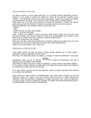CREAR UNA BASE DE DATOS
Una Base de Datos en Excel, denominada lista, es un conjunto de datos organizados en filas o
registros, en los cuales la primera fila contiene los títulos de las columnas (nombres de los
campos), y las demás filas contienen los datos almacenados. Cada fila es un registro de entrada,
por tanto podremos componer como máximo una base con 255 campos y 65535 registros.
Estas bases son muy útiles porque además de almacenar información, incluyen una serie de
operaciones que permiten analizar y administrar esos datos de forma muy fácil y cómoda.
Entre las operaciones que se pueden realizar con una base está:
- Ordenar
- Filtrar
- Utilizar fórmulas con algún tipo de filtrado.
- Crear un resumen de los datos
Excel incorpora una novedad en cuanto a las listas, ahora existe el objeto Lista como tal, lo que
permite por ejemplo que Excel nos muestre los datos de la lista delimitados por un borde, el menú
Datos tiene un submenú para listas y tenemos una barra de herramientas.
Lista con las operaciones más comunes.
Para crear una base o lista hay que seleccionar el rango de celdas que se quiere incluir en la lista
(importante que se incluya en este rango la cabecera de la base) posteriormente:
Seleccionar del menú Datos  Lista  Crear lista.
ORDENAR LA BASE DE DATOS
Excel puede ordenar una base de datos de forma simple: ordenado por un único campo u
ordenando la base por diferentes campos a la vez.
Para hacer una ordenación simple, es ordenar... y escoger el criterio de ordenación o bien pulsar
directamente sobre uno de los botones de la barra de herramientas para que la
ordenación sea ascendente o descendente.
Para ordenar la lista por más de un criterio de ordenación, hay que entrar al menú Datos/ Ordenar.
En el cuadro de diálogo Ordenar se pueden seleccionar hasta tres campos distintos de ordenación
y el orden que se quiere para cada uno de ellos.
En la parte inferior izquierda está el botón Opciones, donde se pueden especificar más opciones
en el criterio de la ordenación.
Excel ordena los datos numérica o alfabéticamente, pero puede existir ocasiones en las que
deseemos ordenar por meses o días de la semana, para lo cual en el cuadro Opciones de
ordenación existe esa posibilidad, desplegando el cuadro combinado Primer criterio de ordenación
se puede escoger qué tipo de ordenación deseada. Por defecto está seleccionada Normal (que es
la correspondiente a orden numérico y alfanumérico).
 