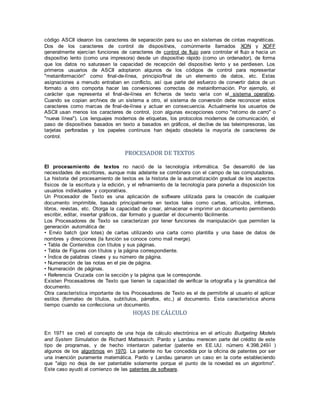 código ASCII idearon los caracteres de separación para su uso en sistemas de cintas magnéticas.
Dos de los caracteres de control de dispositivos, comúnmente llamados XON y XOFF
generalmente ejercían funciones de caracteres de control de flujo para controlar el flujo a hacia un
dispositivo lento (como una impresora) desde un dispositivo rápido (como un ordenador), de forma
que los datos no saturasen la capacidad de recepción del dispositivo lento y se perdiesen. Los
primeros usuarios de ASCII adoptaron algunos de los códigos de control para representar
"metainformación" como final-de-línea, principio/final de un elemento de datos, etc. Estas
asignaciones a menudo entraban en conflicto, así que parte del esfuerzo de convertir datos de un
formato a otro comporta hacer las conversiones correctas de metainformación. Por ejemplo, el
carácter que representa el final-de-línea en ficheros de texto varía con el sistema operativo.
Cuando se copian archivos de un sistema a otro, el sistema de conversión debe reconocer estos
caracteres como marcas de final-de-línea y actuar en consecuencia. Actualmente los usuarios de
ASCII usan menos los caracteres de control, (con algunas excepciones como "retorno de carro" o
"nueva línea"). Los lenguajes modernos de etiquetas, los protocolos modernos de comunicación, el
paso de dispositivos basados en texto a basados en gráficos, el declive de las teleimpresoras, las
tarjetas perforadas y los papeles continuos han dejado obsoleta la mayoría de caracteres de
control.
PROCESADOR DE TEXTOS
El procesamiento de textos no nació de la tecnología informática. Se desarrolló de las
necesidades de escritores, aunque más adelante se combinara con el campo de las computadoras.
La historia del procesamiento de textos es la historia de la automatización gradual de los aspectos
físicos de la escritura y la edición, y el refinamiento de la tecnología para ponerla a disposición los
usuarios individuales y corporativos.
Un Procesador de Texto es una aplicación de software utilizada para la creación de cualquier
documento imprimible, basado principalmente en textos tales como cartas, artículos, informes,
libros, revistas, etc. Otorga la capacidad de crear, almacenar e imprimir un documento permitiendo
escribir, editar, insertar gráficos, dar formato y guardar el documento fácilmente.
Los Procesadores de Texto se caracterizan por tener funciones de manipulación que permiten la
generación automática de:
• Envío batch (por lotes) de cartas utilizando una carta como plantilla y una base de datos de
nombres y direcciones (la función se conoce como mail merge).
• Tabla de Contenidos con títulos y sus páginas.
• Tabla de Figuras con títulos y la página correspondiente.
• Índice de palabras claves y su número de página.
• Numeración de las notas en el pie de página.
• Numeración de páginas.
• Referencia Cruzada con la sección y la página que le corresponde.
Existen Procesadores de Texto que tienen la capacidad de verificar la ortografía y la gramática del
documento.
Otra característica importante de los Procesadores de Texto es el de permitirle al usuario el aplicar
estilos (formateo de títulos, subtítulos, párrafos, etc,) al documento. Esta característica ahorra
tiempo cuando se confecciona un documento.
HOJAS DE CÁLCULO
En 1971 se creó el concepto de una hoja de cálculo electrónica en el artículo Budgeting Models
and System Simulation de Richard Mattessich. Pardo y Landau merecen parte del crédito de este
tipo de programas, y de hecho intentaron patentar (patente en EE.UU. número 4.398.2491 )
algunos de los algoritmos en 1970. La patente no fue concedida por la oficina de patentes por ser
una invención puramente matemática. Pardo y Landau ganaron un caso en la corte estableciendo
que "algo no deja de ser patentable solamente porque el punto de la novedad es un algoritmo".
Este caso ayudó al comienzo de las patentes de software.
 