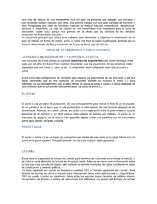 Una hoja de cálculo es una herramienta muy útil para las personas que trabajan con números y
que necesitan realizar cálculos con ellos. Ella permite trabajar con una gran cantidad de números y
lleva incorporada una serie de funciones capaces de realizar cálculos matemáticos, estadísticos,
técnicos y financieros. La hoja de cálculo es una herramienta muy importante para la toma de
decisiones, sobre todo, porque nos permite ver el efecto que los cambios en las variables
ocasionan en el resultado buscado.
La estructura principal que utiliza este software para almacenar y organizar la información es un
área de trabajo en forma de matriz, como si fuera una hoja de papel cuadriculado, formada por un
número determinado de filas y columnas, es lo que se llama hoja de cálculo.
TIPOS DE SEPARADORES Y SUS FUNCIONES.
SEPARADOR DE ARGUMENTOS DE FUNCIONES EN EXCEL
Las funciones de Excel utilizan un carácter separador de argumentos para poder distinguir entre
cada uno de ellos. En Excel Total siempre observarás que los argumentos de las funciones están
separados por una coma (,) pero tal vez tu computador esté configurado para utilizar punto y
coma.
Excel toma esta configuración de Windows para separar los argumentos de las funciones y por esa
razón observarás que en mis ejemplos de funciones siempre se muestra la coma (,). Esta
diferencia se da principalmente con España donde se utiliza el punto y coma (;) como separador de
lista mientras que en los países latinoamericanos se utiliza la coma (,).
EL PUNTO
El punto (.) es un signo de puntuación. Se usa principalmente para indicar el final de un enunciado,
de un párrafo o de un texto que no sea exclamativo ni interrogativo. Se usa también después de las
abreviaturas. Además, en ciertos países, es usado como separación entre la parte entera y la parte
fraccional de un número y, en otros países, para separar un número por millares. El punto es un
marcador de espacio, es la marca más pequeña dejada sobre una superficie por un instrumento
como lápiz, pincel, bolígrafo o pluma.
PUNTOY COMA:
El punto y coma (;) es un signo de puntuación que consta de una coma en la parte inferior con un
punto en la parte superior. Ortográficamente se usa para separar ideas generales.
LA COMA
Excel tiene la capacidad de utilizar las comas para delimitar las columnas en una hoja de cálculo, y
de colocar cada elemento de la lista en su propia celda. Además de hacer que la información sobre
la lista sea más sencilla de digerir, esto también te permite manipular los datos cambiando el orden
de clasificación y creando gráficos.
El texto separado por comas es llamado en realidad CSV o "Valores separados por comas". Este
formato de archivo se utiliza a menudo para intercambiar datos entre aplicaciones y computadoras.
CSV es usado cuando se transfieren datos entre los equipos cuyos tamaños de palabra interna,
necesidades de formato y estilos de estructuras son diferentes. La versión del formato de archivo
 