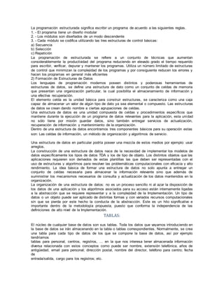 La programación estructurada significa escribir un programa de acuerdo a las siguientes reglas.
1. - El programa tiene un diseño modular
2. - Los módulos son diseñados de un modo descendente
3. - Cada módulo se codifica utilizando las tres estructuras de control básicas:
a) Secuencia
b) Selección
c) Repetición
La programación de estructurada se refiere a un conjunto de técnicas que aumentan
considerablemente la productividad del programa reduciendo en elevado grado el tiempo requerido
para escribir, verificar, depurar y mantener los programas. Utiliza un número limitado de estructuras
de control que minimizan la complejidad de los programas y por consiguiente reducen los errores y
hacen los programas en general más eficientes
2) Formación de Estructuras de Datos
Los lenguajes de programación modernos poseen distintos y poderosas herramientas de
estructuras de datos, se define una estructura de dato como un conjunto de celdas de memoria
que presentan una organización particular, la cual posibilita el almacenamiento de información y
una efectiva recuperación.
El elemento celda es la unidad básica para construir estructuras, se caracteriza como una caja
capaz de almacenar un valor de algún tipo de dato ya sea elemental o compuesto. Las estructuras
de datos se crean dando nombre a ciertas agrupaciones de celdas.
Una estructura de datos es una unidad compuesta de celdas y procedimientos específicos que
mantiene durante la ejecución de un programa de datos relevantes para la aplicación, esta unidad
no sólo tiene por misión guardar datos, sino también entregar servicios de actualización,
recuperación de información y mantenimiento de la organización.
Dentro de una estructura de datos encontramos tres componentes básicos para su operación estas
son: Las celdas de información, un método de organización y algoritmos de servicio.
Una estructura de datos en particular podría poseer una mezcla de estos medios por ejemplo: usar
arreglos.
La construcción de una estructura de datos nace de la necesidad de implementar los modelos de
datos específicamente los tipos de datos TDA y los de tipo de objeto. Los distintos objetos que las
aplicaciones requieren son derivados de estas plantillas las que deben ser representadas con el
uso de estructuras y algoritmos para resolver las problemáticas computacionales con eficacia y alto
rendimiento. La idea básica de formar una estructura de datos no solo apunta a entregar un
conjunto de celdas necesaria para almacenar la información relevante sino que además de
suministrar los mecanismos necesarios de consulta y actualización de los datos mantenidos en la
organización.
La organización de una estructura de datos: no es un proceso sencillo ni al azar la disposición de
los datos de una aplicación y los algoritmos asociados para su acceso están internamente ligadas
a la abstracción que se requiere representar y a la complejidad de la Implementación. Un tipo de
datos o un objeto puede ser aplicado de distintas formas y con variados recursos computacionales
sin que se pierda por este hecho la conducta de la abstracción. Este es un hito significativo e
importante dentro de la metodología propuesta, puesto que conforma la independencia de las
definiciones de alto nivel de la Implementación.
TABLAS:
El núcleo de cualquier base de datos son sus tablas. Toda los datos que vayamos introduciendo en
la base de datos se irán almacenando en la tabla o tablas correspondientes. Normalmente, se crea
una tabla para cada tipo de datos de los que se compone la base de datos, así por ejemplo
tendríamos
tablas para personal, centros, registros, … en la que nos interesa tener almacenada información
diversa relacionada con estos conceptos como puede ser nombre, extensión telefónica, años de
antigüedad, email para personal; dirección postal, nombre del director, teléfono para centro; fecha
de
entrada/salida, cargo para los registros; etc.
 