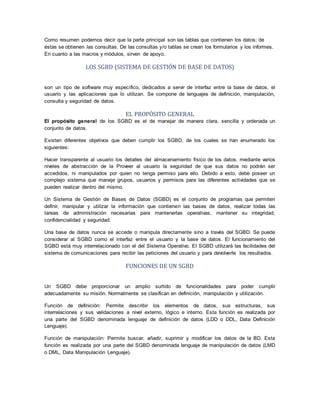 Como resumen podemos decir que la parte principal son las tablas que contienen los datos; de
éstas se obtienen las consultas. De las consultas y/o tablas se crean los formularios y los informes.
En cuanto a las macros y módulos, sirven de apoyo.
LOS SGBD (SISTEMA DE GESTIÓN DE BASE DE DATOS)
son un tipo de software muy específico, dedicados a servir de interfaz entre la base de datos, el
usuario y las aplicaciones que lo utilizan. Se compone de lenguajes de definición, manipulación,
consulta y seguridad de datos.
EL PROPÓSITO GENERAL
El propósito general de los SGBD es el de manejar de manera clara, sencilla y ordenada un
conjunto de datos.
Existen diferentes objetivos que deben cumplir los SGBD, de los cuales se han enumerado los
siguientes:
Hacer transparente al usuario los detalles del almacenamiento físico de los datos, mediante varios
niveles de abstracción de la Proveer al usuario la seguridad de que sus datos no podrán ser
accedidos, ni manipulados por quien no tenga permiso para ello. Debido a esto, debe poseer un
complejo sistema que maneje grupos, usuarios y permisos para las diferentes actividades que se
pueden realizar dentro del mismo.
Un Sistema de Gestión de Bases de Datos (SGBD) es el conjunto de programas que permiten
definir, manipular y utilizar la información que contienen las bases de datos, realizar todas las
tareas de administración necesarias para mantenerlas operativas, mantener su integridad,
confidencialidad y seguridad.
Una base de datos nunca se accede o manipula directamente sino a través del SGBD. Se puede
considerar al SGBD como el interfaz entre el usuario y la base de datos. El funcionamiento del
SGBD está muy interrelacionado con el del Sistema Operativo. El SGBD utilizará las facilidades del
sistema de comunicaciones para recibir las peticiones del usuario y para devolverle los resultados.
FUNCIONES DE UN SGBD
Un SGBD debe proporcionar un amplio surtido de funcionalidades para poder cumplir
adecuadamente su misión. Normalmente se clasifican en definición, manipulación y utilización.
Función de definición: Permite describir los elementos de datos, sus estructuras, sus
interrelaciones y sus validaciones a nivel externo, lógico e interno. Esta función es realizada por
una parte del SGBD denominada lenguaje de definición de datos (LDD o DDL, Data Definición
Lenguaje).
Función de manipulación: Permite buscar, añadir, suprimir y modificar los datos de la BD. Esta
función es realizada por una parte del SGBD denominada lenguaje de manipulación de datos (LMD
o DML, Data Manipulación Lenguaje).
 