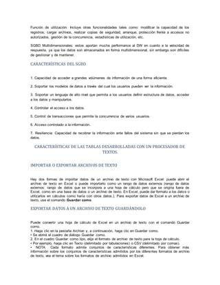 Función de utilización: Incluye otras funcionalidades tales como: modificar la capacidad de los
registros, cargar archivos, realizar copias de seguridad, arranque, protección frente a accesos no
autorizados, gestión de la concurrencia, estadísticas de utilización, etc.
SGBD Multidimensionales: estos aportan mucha performance al DW en cuanto a la velocidad de
respuesta, ya que los datos son almacenados en forma multidimensional, sin embargo son difíciles
de gestionar y de mantener.
CARACTERÍSTICAS DEL SGBD
1. Capacidad de acceder a grandes volúmenes de información de una forma eficiente.
2. Soportar los modelos de datos a través del cual los usuarios pueden ver la información.
3. Soportar un lenguaje de alto nivel que permita a los usuarios definir estructura de datos, acceder
a los datos y manipularlos.
4. Controlar el acceso a los datos.
5. Control de transacciones que permite la concurrencia de varios usuarios.
6. Acceso controlado a la información.
7. Resiliencia: Capacidad de recobrar la información ante fallos del sistema sin que se pierdan los
datos.
CARACTERÍSTICAS DE LAS TABLAS DESARROLLADAS CON UN PROCESADOR DE
TEXTOS.
IMPORTAR O EXPORTAR ARCHIVOS DE TEXTO
Hay dos formas de importar datos de un archivo de texto con Microsoft Excel: puede abrir el
archivo de texto en Excel o puede importarlo como un rango de datos externos (rango de datos
externos: rango de datos que se incorpora a una hoja de cálculo pero que se origina fuera de
Excel, como en una base de datos o un archivo de texto. En Excel, puede dar formato a los datos o
utilizarlos en cálculos como haría con otros datos.). Para exportar datos de Excel a un archivo de
texto, use el comando Guardar como.
EXPORTAR DATOS A UN ARCHIVO DE TEXTO GUARDÁNDOLO
Puede convertir una hoja de cálculo de Excel en un archivo de texto con el comando Guardar
como.
1. Haga clic en la pestaña Archivo y, a continuación, haga clic en Guardar como.
• Se abrirá el cuadro de diálogo Guardar como.
2. En el cuadro Guardar como tipo, elija el formato de archivo de texto para la hoja de cálculo.
• Por ejemplo, haga clic en Texto (delimitado por tabulaciones) o CSV (delimitado por comas).
• NOTA Cada formato admite conjuntos de características diferentes. Para obtener más
información sobre los conjuntos de características admitidos por los diferentes formatos de archivo
de texto, vea el tema sobre los formatos de archivo admitidos en Excel.
 
