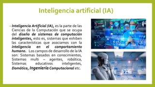 Inteligencia artificial (IA)
• Inteligencia Artificial (IA), es la parte de las
Ciencias de la Computación que se ocupa
del diseño de sistemas de computación
inteligentes, esto es, sistemas que exhiben
las características que asociamos con la
inteligencia en el comportamiento
humano. Los campos de desarrollo de la IA
son: Sistemas basados en conocimientos,
Sistemas multi – agentes, robótica,
Sistemas educativos inteligentes,
Domótica, Ingeniería Computacional etc.
 