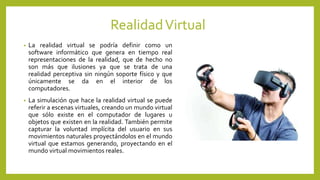 RealidadVirtual
• La realidad virtual se podría definir como un
software informático que genera en tiempo real
representaciones de la realidad, que de hecho no
son más que ilusiones ya que se trata de una
realidad perceptiva sin ningún soporte físico y que
únicamente se da en el interior de los
computadores.
• La simulación que hace la realidad virtual se puede
referir a escenas virtuales, creando un mundo virtual
que sólo existe en el computador de lugares u
objetos que existen en la realidad. También permite
capturar la voluntad implícita del usuario en sus
movimientos naturales proyectándolos en el mundo
virtual que estamos generando, proyectando en el
mundo virtual movimientos reales.
 