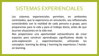 SISTEMAS EXPERIENCIALES
Los sistemas experienciales permiten, en ambientes
controlados, que la experiencia en simulación, sea reflexionada
conectándola con la realidad de cada persona o grupo, para
prepararnos para la vida y para el trabajo diario, antes de que
ocurran situaciones en la vida real.
Nos proporciona una oportunidad extraordinaria de crear
espacios para construir aprendizajes significativos desde la
auto-exploración y experimentación, utilizando los
conceptos: learning by doing / learning by experience / hands-
on learning.
 