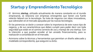 Startup y EmprendimientoTecnológico
• El término startup, utilizado actualmente de manera constante en el mundo
empresarial, se relaciona con empresas emergentes que tienen una fuerte
relación laboral con la tecnología. Se trata de negocios con ideas innovadoras,
que sobresalen en el mercado apoyadas por las nuevas tecnologías.
• En las ponencias se darán a conocer sobre la importancia de este nuevo tipo de
negocio, y de sus características que deben cumplir para poder decir con toda
seguridad que están en el camino correcto de uso y manejo de una startup. Con
la intención a que puedan acceder al tan ansiado financiamiento, para su
realización o consolidación en el mercado.
• Asimismo sobre la técnicas y herramientas que permitan un diseño adecuado y
modelado correspondiente, que aseguren su éxito.
 