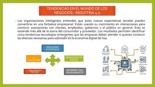TENDENCIAS EN EL MUNDO DE LOS
NEGOCIOS - INDUSTRIA 4.0
• Las organizaciones inteligentes entienden que estas nuevas expectativas sociales pueden
convertirse en una fortaleza empresarial. Están usando su crecimiento en interacciones para
construir asociaciones con clientes, empleados, gobiernos y el público en general. Esto se
extiende más allá de la arena del consumidor y proveedor. Los resultados permiten identificar
cinco tendencias tecnologías emergentes que las empresas deben atender si quieren construir
las alianzas necesarias para sobresalir en la economía digital de hoy:
I.A
CIUDADANA
REALIDAD
EXTENDIDA
VERACIDAD DE
DATOS
NEGOCIOS SIN
FRICCIÓN
INTERNET DEL
PENSAMIENTO
 