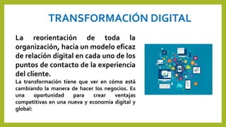 TRANSFORMACIÓN DIGITAL
La reorientación de toda la
organización, hacia un modelo eficaz
de relación digital en cada uno de los
puntos de contacto de la experiencia
del cliente.
La transformación tiene que ver en cómo está
cambiando la manera de hacer los negocios. Es
una oportunidad para crear ventajas
competitivas en una nueva y economía digital y
global:
 