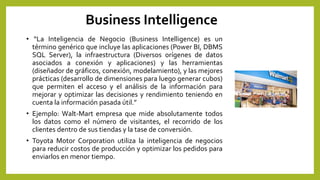 Business Intelligence
• “La Inteligencia de Negocio (Business Intelligence) es un
término genérico que incluye las aplicaciones (Power BI, DBMS
SQL Server), la infraestructura (Diversos orígenes de datos
asociados a conexión y aplicaciones) y las herramientas
(diseñador de gráficos, conexión, modelamiento), y las mejores
prácticas (desarrollo de dimensiones para luego generar cubos)
que permiten el acceso y el análisis de la información para
mejorar y optimizar las decisiones y rendimiento teniendo en
cuenta la información pasada útil.”
• Ejemplo: Walt-Mart empresa que mide absolutamente todos
los datos como el número de visitantes, el recorrido de los
clientes dentro de sus tiendas y la tase de conversión.
• Toyota Motor Corporation utiliza la inteligencia de negocios
para reducir costos de producción y optimizar los pedidos para
enviarlos en menor tiempo.
 