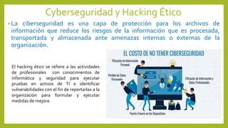 Cyberseguridad y Hacking Ético
• La ciberseguridad es una capa de protección para los archivos de
información que reduce los riesgos de la información que es procesada,
transportada y almacenada ante amenazas internas o externas de la
organización.
El hacking ético se refiere a las actividades
de profesionales con conocimientos de
informática y seguridad para ejecutar
pruebas en activos de TI e identificar
vulnerabilidades con el fin de reportarlas a la
organización para formular y ejecutar
medidas de mejora.
 