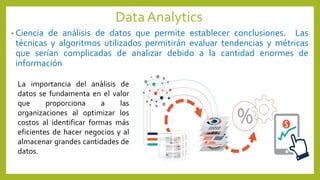 DataAnalytics
• Ciencia de análisis de datos que permite establecer conclusiones. Las
técnicas y algoritmos utilizados permitirán evaluar tendencias y métricas
que serían complicadas de analizar debido a la cantidad enormes de
información.
La importancia del análisis de
datos se fundamenta en el valor
que proporciona a las
organizaciones al optimizar los
costos al identificar formas más
eficientes de hacer negocios y al
almacenar grandes cantidades de
datos.
 