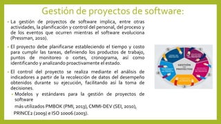 Gestión de proyectos de software:
• La gestión de proyectos de software implica, entre otras
actividades, la planificación y control del personal, del proceso y
de los eventos que ocurren mientras el software evoluciona
(Pressman, 2010).
• El proyecto debe planificarse estableciendo el tiempo y costo
para cumplir las tareas, definiendo los productos de trabajo,
puntos de monitoreo o cortes, cronograma, así como
identificando y analizando proactivamente el estado.
• El control del proyecto se realiza mediante el análisis de
indicadores a partir de la recolección de datos del desempeño
obtenidos durante su ejecución, facilitando así la toma de
decisiones.
• Modelos y estándares para la gestión de proyectos de
software
más utilizados PMBOK (PMI, 2013), CMMI-DEV (SEI, 2010),
PRINCE2 (2009) e ISO 10006 (2003).
 