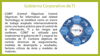 Gobierno Corporativo deTI
• COBIT (Control Objectives Control
Objectives for Information and related
Technology) se establece como un marco
de trabajo aceptado internacionalmente
como una buena práctica para el control de
la información, TI y los riesgos que
conllevan. COBIT es utilizado para
implementar el gobierno de IT y mejorar los
controles de IT. Contiene objetivos de
control, directivas de aseguramiento,
medidas de desempeño y resultados,
factores críticos de éxito y modelos de
madurez.
 