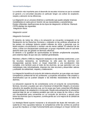 Marisol CastilloRodríguez
La condición más importante para el desarrollo de escuelas inclusivas es que la sociedad
en general y la comunidad educativa en particular tengan una actitud de aceptación,
respeto y valoración de las diferencias.
La integración es un proceso dinámico y cambiante que puede adoptar diversas
modalidades en cada país en función de sus necesidades y características.
Existen diferentes clasificaciones de los tipos de integración; el Informe Warnock
(1979) plantea los siguientes:
Integración física:
Integración social:
Integración funcional:
El derecho de todos los niños a la educación se encuentra consagrado en la
Declaración de los Derechos Humanos y reiterado en las políticas educativas de
los países; sin embargo todavía existen millones de niños y personas que no
tienen acceso a la educación o reciben una de menor calidad. El colectivo de los
niños y niñas con discapacidad constituyen un grupo importante para el cual este
derecho tiene que ser ganado en términos efectivos.
El derecho a la igualdad de oportunidades es también ampliamente aceptado,
pero estamos lejos de que sea una realidad generalizada.
Marchesi y Martin (1990) la integración realizada en las debidas condiciones y con
los recursos necesarios, es beneficiosa no sólo para los alumnos con
discapacidad, quienes tienen un mayor desarrollo y una socialización más
completa, sino también para el resto de los alumnos, ya que aprenden con una
metodología más individualizada, disponen de más recursos y desarrollan valores
y actitudes de solidaridad, respeto y colaboración.
La integración beneficia al conjunto del sistema educativo ya que exige una mayor
competencia profesional de los profesores y proyectos educativos más amplios y
diversificados que se puedan adaptar a las distintas necesidades de todos los
alumnos.
La educación especial ha de considerarse como el conjunto de conocimientos,
técnicas, recursos y ayudas que van a favorecer el desarrollo integral y el proceso
educativo de aquellos alumnos que, por la causa que fuere, presentan dificultades
de aprendizaje o de adaptación a la escuela. Desde esta perspectiva la educación
especial deja de ser un sistema paralelo que sólo se ocupa de los niños y niñas
con discapacidad para convertirse en un conjunto de servicios y apoyos para
todos los alumnos que lo requieran, contribuyendo así a la mejora de la calidad de
la enseñanza.
La ideología liberal supone incorporar a la educación las leyes del mercado y se
sustenta en tres supuestos básicos: la competencia entre los centros es positiva
ya que les impulsa a un mejor funcionamiento para conseguir un mayor número de
 